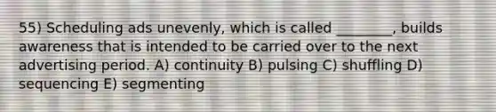55) Scheduling ads unevenly, which is called ________, builds awareness that is intended to be carried over to the next advertising period. A) continuity B) pulsing C) shuffling D) sequencing E) segmenting