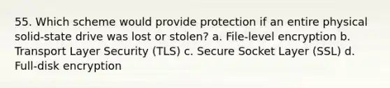 55. Which scheme would provide protection if an entire physical solid-state drive was lost or stolen? a. File-level encryption b. Transport Layer Security (TLS) c. Secure Socket Layer (SSL) d. Full-disk encryption