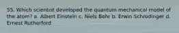 55. Which scientist developed the quantum mechanical model of the atom? a. Albert Einstein c. Niels Bohr b. Erwin Schrodinger d. Ernest Rutherford
