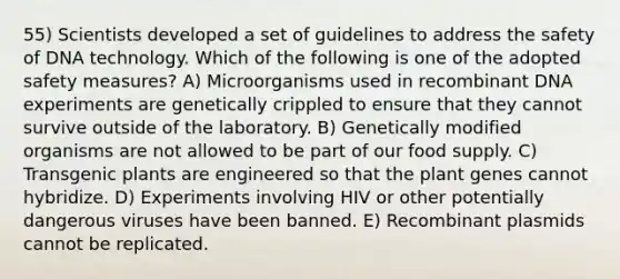 55) Scientists developed a set of guidelines to address the safety of DNA technology. Which of the following is one of the adopted safety measures? A) Microorganisms used in <a href='https://www.questionai.com/knowledge/kkrH4LHLPA-recombinant-dna' class='anchor-knowledge'>recombinant dna</a> experiments are genetically crippled to ensure that they cannot survive outside of the laboratory. B) Genetically modified organisms are not allowed to be part of our food supply. C) Transgenic plants are engineered so that the plant genes cannot hybridize. D) Experiments involving HIV or other potentially dangerous viruses have been banned. E) Recombinant plasmids cannot be replicated.