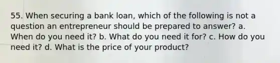 55. When securing a bank loan, which of the following is not a question an entrepreneur should be prepared to answer? a. When do you need it? b. What do you need it for? c. How do you need it? d. What is the price of your product?