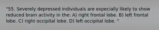 "55. Severely depressed individuals are especially likely to show reduced brain activity in the: A) right frontal lobe. B) left frontal lobe. C) right occipital lobe. D) left occipital lobe. "