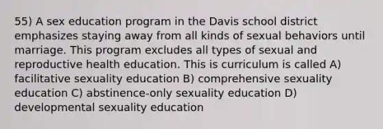 55) A sex education program in the Davis school district emphasizes staying away from all kinds of sexual behaviors until marriage. This program excludes all types of sexual and reproductive health education. This is curriculum is called A) facilitative sexuality education B) comprehensive sexuality education C) abstinence-only sexuality education D) developmental sexuality education