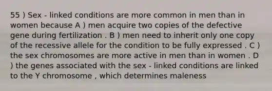 55 ) Sex - linked conditions are more common in men than in women because A ) men acquire two copies of the defective gene during fertilization . B ) men need to inherit only one copy of the recessive allele for the condition to be fully expressed . C ) the sex chromosomes are more active in men than in women . D ) the genes associated with the sex - linked conditions are linked to the Y chromosome , which determines maleness