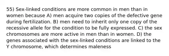 55) Sex-linked conditions are more common in men than in women because A) men acquire two copies of the defective gene during fertilization. B) men need to inherit only one copy of the recessive allele for the condition to be fully expressed. C) the sex chromosomes are more active in men than in women. D) the genes associated with the sex-linked conditions are linked to the Y chromosome, which determines maleness