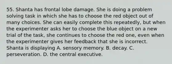 55. Shanta has frontal lobe damage. She is doing a problem solving task in which she has to choose the red object out of many choices. She can easily complete this repeatedly, but when the experimenter asks her to choose the blue object on a new trial of the task, she continues to choose the red one, even when the experimenter gives her feedback that she is incorrect. Shanta is displaying A. sensory memory. B. decay. C. perseveration. D. the central executive.