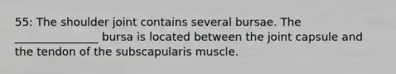 55: The shoulder joint contains several bursae. The _______________ bursa is located between the joint capsule and the tendon of the subscapularis muscle.