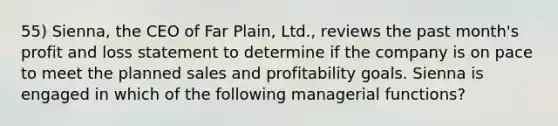 55) Sienna, the CEO of Far Plain, Ltd., reviews the past month's profit and loss statement to determine if the company is on pace to meet the planned sales and profitability goals. Sienna is engaged in which of the following managerial functions?