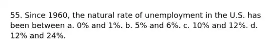 55. Since 1960, the natural rate of unemployment in the U.S. has been between a. 0% and 1%. b. 5% and 6%. c. 10% and 12%. d. 12% and 24%.