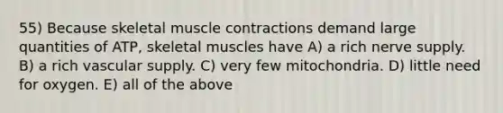 55) Because skeletal muscle contractions demand large quantities of ATP, skeletal muscles have A) a rich nerve supply. B) a rich vascular supply. C) very few mitochondria. D) little need for oxygen. E) all of the above