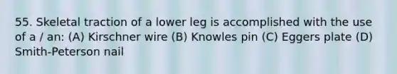 55. Skeletal traction of a lower leg is accomplished with the use of a / an: (A) Kirschner wire (B) Knowles pin (C) Eggers plate (D) Smith-Peterson nail