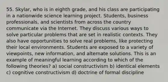 55. Skylar, who is in eighth grade, and his class are participating in a nationwide science learning project. Students, business professionals, and scientists from across the country communicate via the Internet. They discuss various ways to solve particular problems that are set in realistic contexts. They also have opportunities to solve real problems, like protecting their local environments. Students are exposed to a variety of viewpoints, new information, and alternate solutions. This is an example of meaningful learning according to which of the following theories? a) social constructivism b) identical elements c) cognitive constructivism d) doctrine of formal discipline