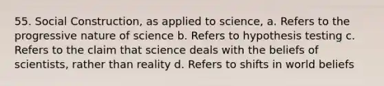 55. Social Construction, as applied to science, a. Refers to the progressive nature of science b. Refers to hypothesis testing c. Refers to the claim that science deals with the beliefs of scientists, rather than reality d. Refers to shifts in world beliefs