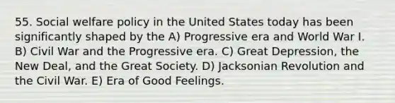 55. Social welfare policy in the United States today has been significantly shaped by the A) Progressive era and World War I. B) Civil War and the Progressive era. C) Great Depression, the New Deal, and the Great Society. D) Jacksonian Revolution and the Civil War. E) Era of Good Feelings.