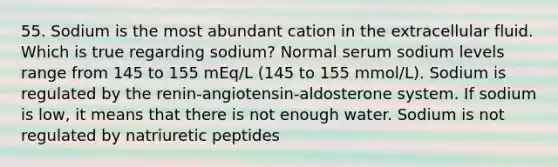 55. Sodium is the most abundant cation in the extracellular fluid. Which is true regarding sodium? Normal serum sodium levels range from 145 to 155 mEq/L (145 to 155 mmol/L). Sodium is regulated by the renin-angiotensin-aldosterone system. If sodium is low, it means that there is not enough water. Sodium is not regulated by natriuretic peptides