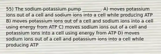 55) The sodium-potassium pump ________. A) moves potassium ions out of a cell and sodium ions into a cell while producing ATP B) moves potassium ions out of a cell and sodium ions into a cell using energy from ATP C) moves sodium ions out of a cell and potassium ions into a cell using energy from ATP D) moves sodium ions out of a cell and potassium ions into a cell while producing ATP