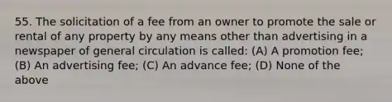 55. The solicitation of a fee from an owner to promote the sale or rental of any property by any means other than advertising in a newspaper of general circulation is called: (A) A promotion fee; (B) An advertising fee; (C) An advance fee; (D) None of the above