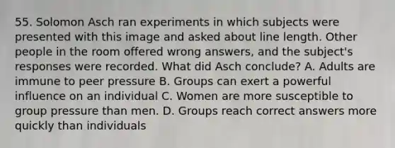 55. Solomon Asch ran experiments in which subjects were presented with this image and asked about line length. Other people in the room offered wrong answers, and the subject's responses were recorded. What did Asch conclude? A. Adults are immune to peer pressure B. Groups can exert a powerful influence on an individual C. Women are more susceptible to group pressure than men. D. Groups reach correct answers more quickly than individuals