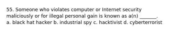 55. Someone who violates computer or Internet security maliciously or for illegal personal gain is known as a(n) _______. a. black hat hacker b. industrial spy c. hacktivist d. cyberterrorist