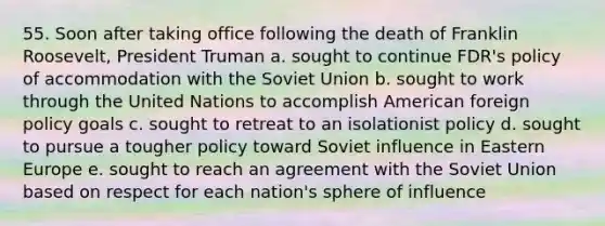 55. Soon after taking office following the death of Franklin Roosevelt, President Truman a. sought to continue FDR's policy of accommodation with the Soviet Union b. sought to work through the United Nations to accomplish American foreign policy goals c. sought to retreat to an isolationist policy d. sought to pursue a tougher policy toward Soviet influence in Eastern Europe e. sought to reach an agreement with the Soviet Union based on respect for each nation's sphere of influence