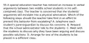 55 A special education teacher has noticed an increase in verbal arguments between two middle school students in his self-contained class. The teacher is concerned that the students' arguments will escalate into a physical altercation. Which of the following steps should the teacher take first in an effort to prevent this behavior from escalating? A. telephone each student's parent/guardian to discuss his concerns. B. Request that the school administrator talk to the students. C. Meet with the students to discuss why they have been arguing and discuss possible solutions. D. Arrange for one of the students to be placed in a different class.