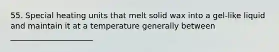 55. Special heating units that melt solid wax into a gel-like liquid and maintain it at a temperature generally between _____________________