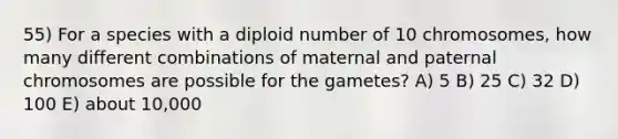 55) For a species with a diploid number of 10 chromosomes, how many different combinations of maternal and paternal chromosomes are possible for the gametes? A) 5 B) 25 C) 32 D) 100 E) about 10,000