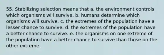 55. Stabilizing selection means that a. the environment controls which organisms will survive. b. humans determine which organisms will survive. c. the extremes of the population have a lesser chance to survive. d. the extremes of the population have a better chance to survive. e. the organisms on one extreme of the population have a better chance to survive than those on the other extreme.