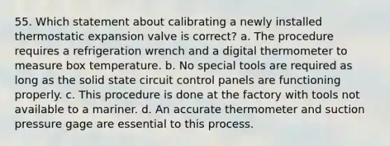 55. Which statement about calibrating a newly installed thermostatic expansion valve is correct? a. The procedure requires a refrigeration wrench and a digital thermometer to measure box temperature. b. No special tools are required as long as the solid state circuit control panels are functioning properly. c. This procedure is done at the factory with tools not available to a mariner. d. An accurate thermometer and suction pressure gage are essential to this process.