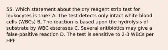 55. Which statement about the dry reagent strip test for leukocytes is true? A. The test detects only intact white blood cells (WBCs) B. The reaction is based upon the hydrolysis of substrate by WBC esterases C. Several antibiotics may give a false-positive reaction D. The test is sensitive to 2-3 WBCs per HPF