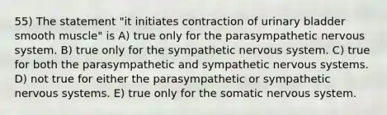 55) The statement "it initiates contraction of <a href='https://www.questionai.com/knowledge/kb9SdfFdD9-urinary-bladder' class='anchor-knowledge'>urinary bladder</a> smooth muscle" is A) true only for the parasympathetic <a href='https://www.questionai.com/knowledge/kThdVqrsqy-nervous-system' class='anchor-knowledge'>nervous system</a>. B) true only for the sympathetic nervous system. C) true for both the parasympathetic and sympathetic nervous systems. D) not true for either the parasympathetic or sympathetic nervous systems. E) true only for the somatic nervous system.