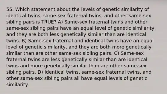 55. Which statement about the levels of genetic similarity of identical twins, same-sex fraternal twins, and other same-sex sibling pairs is TRUE? A) Same-sex fraternal twins and other same-sex sibling pairs have an equal level of genetic similarity, and they are both less genetically similar than are identical twins. B) Same-sex fraternal and identical twins have an equal level of genetic similarity, and they are both more genetically similar than are other same-sex sibling pairs. C) Same-sex fraternal twins are less genetically similar than are identical twins and more genetically similar than are other same-sex sibling pairs. D) Identical twins, same-sex fraternal twins, and other same-sex sibling pairs all have equal levels of genetic similarity.