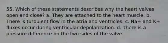 55. Which of these statements describes why the heart valves open and close? a. They are attached to the heart muscle. b. There is turbulent flow in the atria and ventricles. c. Na+ and K+ fluxes occur during ventricular depolarization. d. There is a pressure difference on the two sides of the valve.