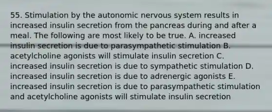 55. Stimulation by the autonomic nervous system results in increased insulin secretion from the pancreas during and after a meal. The following are most likely to be true. A. increased insulin secretion is due to parasympathetic stimulation B. acetylcholine agonists will stimulate insulin secretion C. increased insulin secretion is due to sympathetic stimulation D. increased insulin secretion is due to adrenergic agonists E. increased insulin secretion is due to parasympathetic stimulation and acetylcholine agonists will stimulate insulin secretion