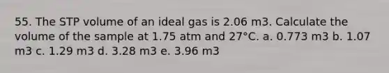 55. The STP volume of an ideal gas is 2.06 m3. Calculate the volume of the sample at 1.75 atm and 27°C. a. 0.773 m3 b. 1.07 m3 c. 1.29 m3 d. 3.28 m3 e. 3.96 m3