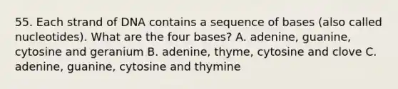 55. Each strand of DNA contains a sequence of bases (also called nucleotides). What are the four bases? A. adenine, guanine, cytosine and geranium B. adenine, thyme, cytosine and clove C. adenine, guanine, cytosine and thymine