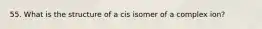 55. What is the structure of a cis isomer of a complex ion?