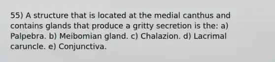 55) A structure that is located at the medial canthus and contains glands that produce a gritty secretion is the: a) Palpebra. b) Meibomian gland. c) Chalazion. d) Lacrimal caruncle. e) Conjunctiva.