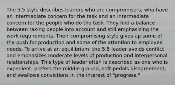 The 5,5 style describes leaders who are compromisers, who have an intermediate concern for the task and an intermediate concern for the people who do the task. They find a balance between taking people into account and still emphasizing the work requirements. Their compromising style gives up some of the push for production and some of the attention to employee needs. To arrive at an equilibrium, the 5,5 leader avoids conflict and emphasizes moderate levels of production and interpersonal relationships. This type of leader often is described as one who is expedient, prefers the middle ground, soft-pedals disagreement, and swallows convictions in the interest of "progress."