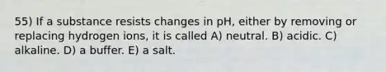 55) If a substance resists changes in pH, either by removing or replacing hydrogen ions, it is called A) neutral. B) acidic. C) alkaline. D) a buffer. E) a salt.