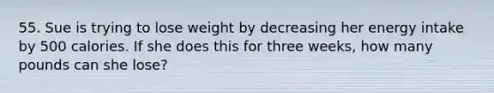 55. Sue is trying to lose weight by decreasing her energy intake by 500 calories. If she does this for three weeks, how many pounds can she lose?