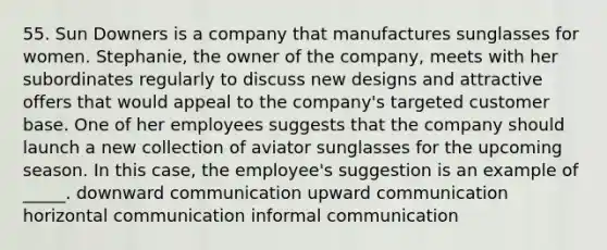 55. Sun Downers is a company that manufactures sunglasses for women. Stephanie, the owner of the company, meets with her subordinates regularly to discuss new designs and attractive offers that would appeal to the company's targeted customer base. One of her employees suggests that the company should launch a new collection of aviator sunglasses for the upcoming season. In this case, the employee's suggestion is an example of _____. downward communication upward communication horizontal communication informal communication