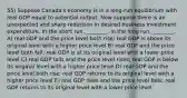 55) Suppose Canadaʹs economy is in a long-run equilibrium with real GDP equal to potential output. Now suppose there is an unexpected and sharp reduction in desired business investment expenditure. In the short run, ________. In the long run, ________. A) real GDP and the price level both rise; real GDP is above its original level with a higher price level B) real GDP and the price level both fall; real GDP is at its original level with a lower price level C) real GDP falls and the price level rises; real GDP is below its original level with a higher price level D) real GDP and the price level both rise; real GDP returns to its original level with a higher price level E) real GDP rises and the price level falls; real GDP returns to its original level with a lower price level