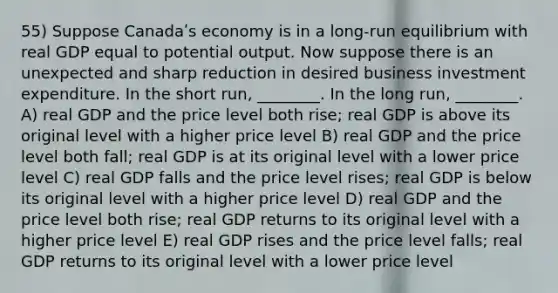 55) Suppose Canadaʹs economy is in a long-run equilibrium with real GDP equal to potential output. Now suppose there is an unexpected and sharp reduction in desired business investment expenditure. In the short run, ________. In the long run, ________. A) real GDP and the price level both rise; real GDP is above its original level with a higher price level B) real GDP and the price level both fall; real GDP is at its original level with a lower price level C) real GDP falls and the price level rises; real GDP is below its original level with a higher price level D) real GDP and the price level both rise; real GDP returns to its original level with a higher price level E) real GDP rises and the price level falls; real GDP returns to its original level with a lower price level