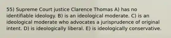 55) Supreme Court justice Clarence Thomas A) has no identifiable ideology. B) is an ideological moderate. C) is an ideological moderate who advocates a jurisprudence of original intent. D) is ideologically liberal. E) is ideologically conservative.