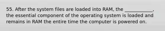 55. After the system files are loaded into RAM, the ____________, the essential component of the operating system is loaded and remains in RAM the entire time the computer is powered on.