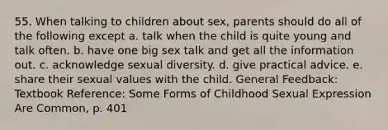 55. When talking to children about sex, parents should do all of the following except a. talk when the child is quite young and talk often. b. have one big sex talk and get all the information out. c. acknowledge sexual diversity. d. give practical advice. e. share their sexual values with the child. General Feedback: Textbook Reference: Some Forms of Childhood Sexual Expression Are Common, p. 401