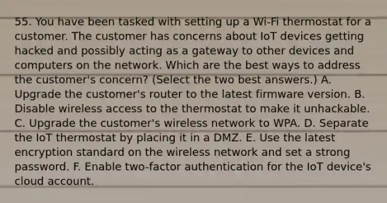 55. You have been tasked with setting up a Wi-Fi thermostat for a customer. The customer has concerns about IoT devices getting hacked and possibly acting as a gateway to other devices and computers on the network. Which are the best ways to address the customer's concern? (Select the two best answers.) A. Upgrade the customer's router to the latest firmware version. B. Disable wireless access to the thermostat to make it unhackable. C. Upgrade the customer's wireless network to WPA. D. Separate the IoT thermostat by placing it in a DMZ. E. Use the latest encryption standard on the wireless network and set a strong password. F. Enable two-factor authentication for the IoT device's cloud account.