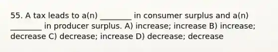 55. A tax leads to a(n) ________ in consumer surplus and a(n) ________ in producer surplus. A) increase; increase B) increase; decrease C) decrease; increase D) decrease; decrease