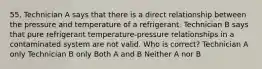 55. Technician A says that there is a direct relationship between the pressure and temperature of a refrigerant. Technician B says that pure refrigerant temperature-pressure relationships in a contaminated system are not valid. Who is correct? Technician A only Technician B only Both A and B Neither A nor B